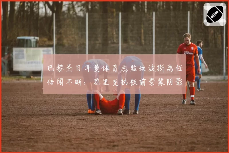 巴黎圣日耳曼体育总监坎波斯离任传闻不断，恩里克执教前景蒙阴影