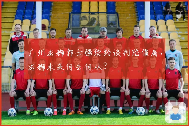 广州龙狮郭士强续约谈判陷僵局，龙狮未来何去何从？