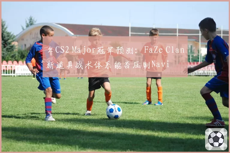年CS2 Major冠军预测:FaZe Clan新道具战术体系能否压制Navi