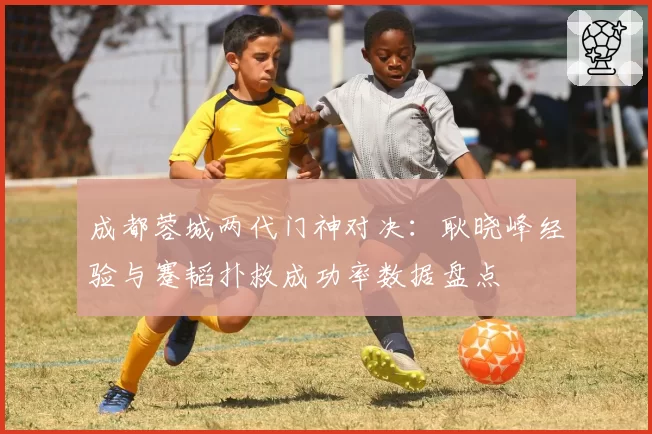 成都蓉城两代门神对决:耿晓峰经验与蹇韬扑救成功率数据盘点