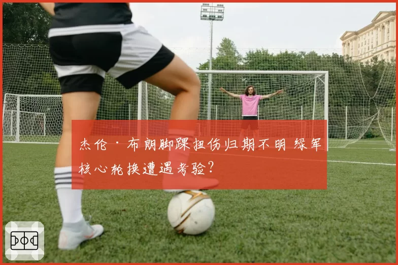 杰伦·布朗脚踝扭伤归期不明 绿军核心轮换遭遇考验?
