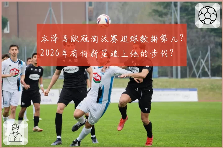 本泽马欧冠淘汰赛进球数排第几?2026年有何新星追上他的步伐?