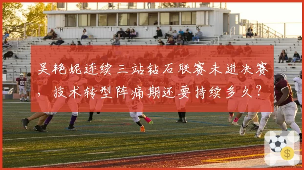 吴艳妮连续三站钻石联赛未进决赛，技术转型阵痛期还要持续多久？