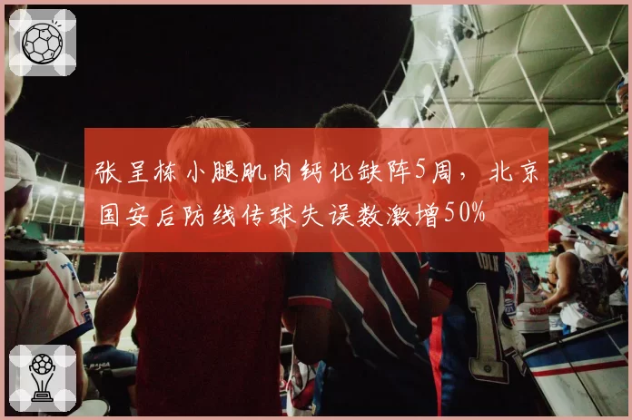 张呈栋小腿肌肉钙化缺阵5周,北京国安后防线传球失误数激增50%