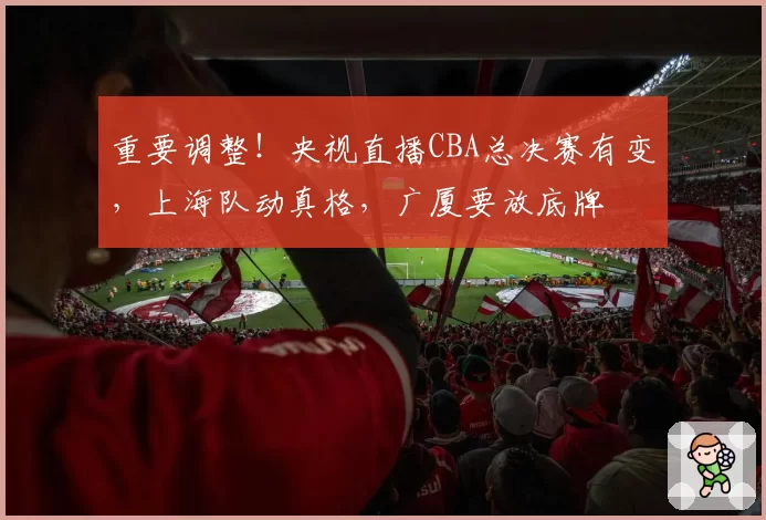 重要调整!央视直播CBA总决赛有变,上海队动真格,广厦要放底牌