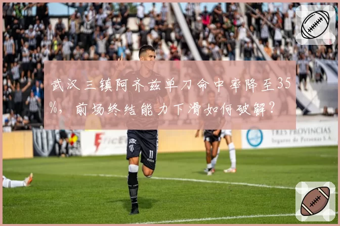 武汉三镇阿齐兹单刀命中率降至35%,前场终结能力下滑如何破解?