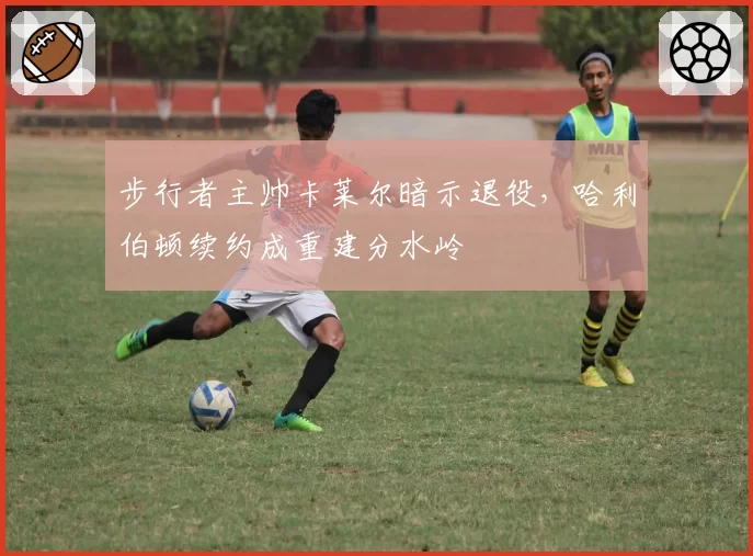 步行者主帅卡莱尔暗示退役，哈利伯顿续约成重建分水岭