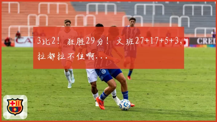 3比2！狂胜29分！文班27+17+5+3，拉都拉不住啊...