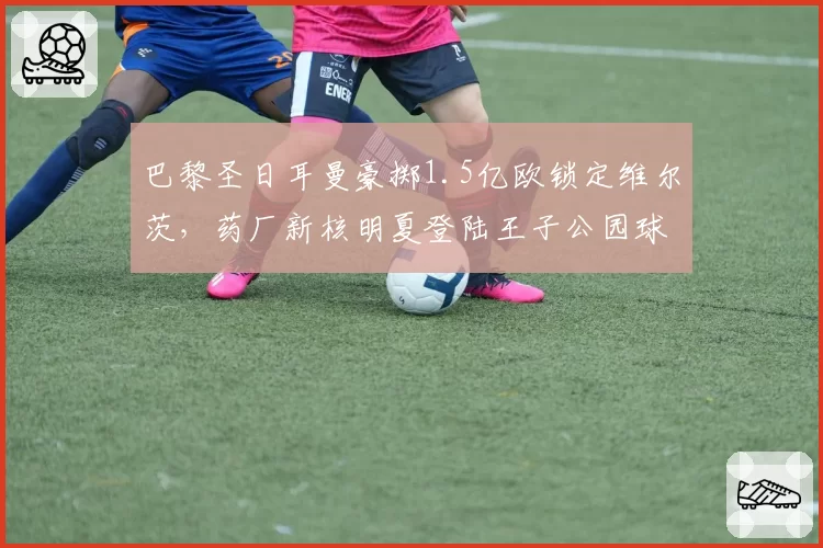 巴黎圣日耳曼豪掷1.5亿欧锁定维尔茨,药厂新核明夏登陆王子公园球场