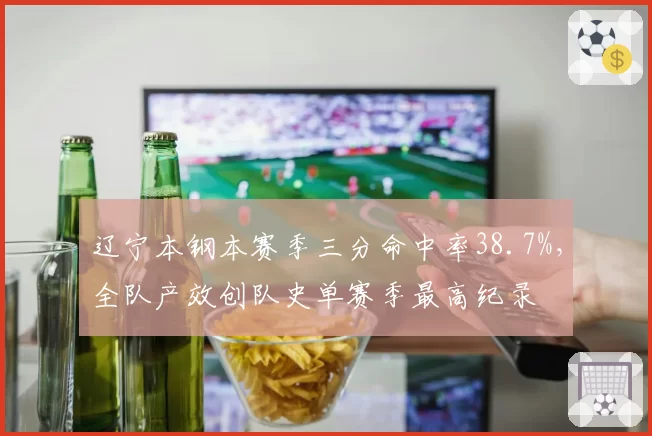 辽宁本钢本赛季三分命中率38.7%，全队产效创队史单赛季最高纪录