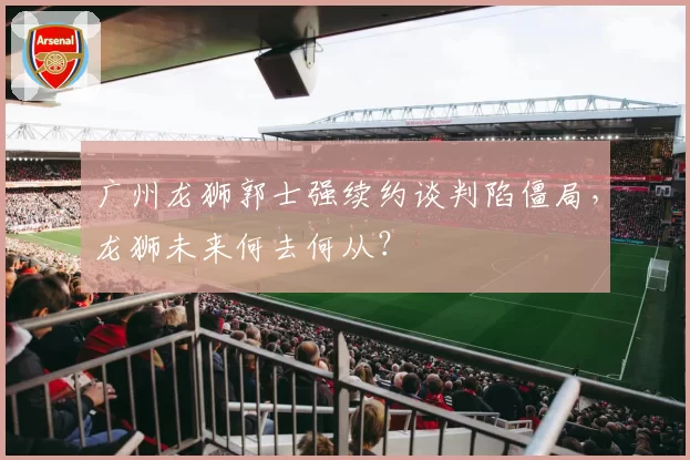 广州龙狮郭士强续约谈判陷僵局，龙狮未来何去何从？
