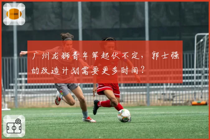 广州龙狮青年军起伏不定，郭士强的改造计划需要更多时间？