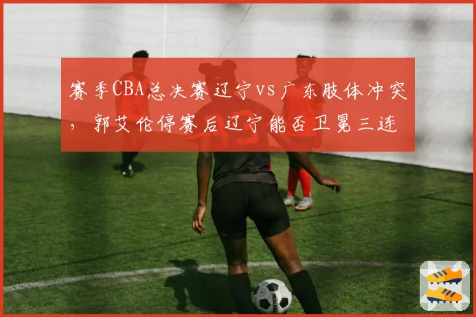 赛季CBA总决赛辽宁vs广东肢体冲突，郭艾伦停赛后辽宁能否卫冕三连冠