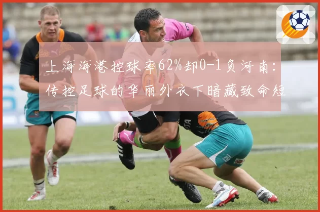 上海海港控球率62%却0-1负河南:传控足球的华丽外衣下暗藏致命短板