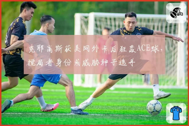 克耶高斯获美网外卡后狂轰ACE球，搅局者身份或威胁种子选手